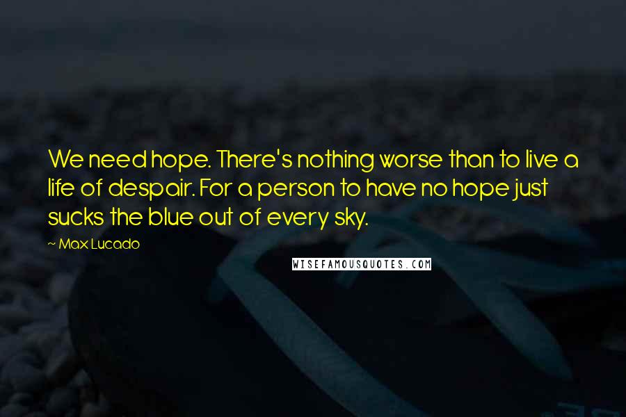 Max Lucado Quotes: We need hope. There's nothing worse than to live a life of despair. For a person to have no hope just sucks the blue out of every sky.