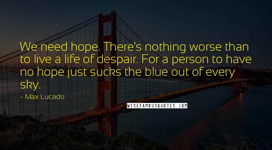 Max Lucado Quotes: We need hope. There's nothing worse than to live a life of despair. For a person to have no hope just sucks the blue out of every sky.