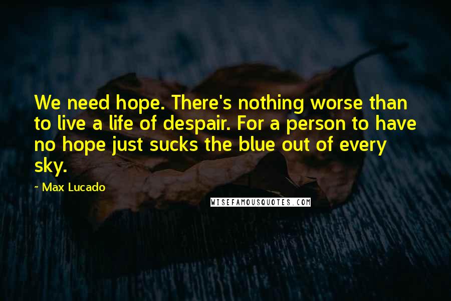 Max Lucado Quotes: We need hope. There's nothing worse than to live a life of despair. For a person to have no hope just sucks the blue out of every sky.