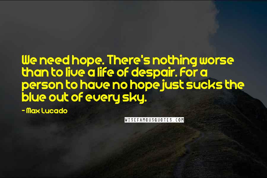 Max Lucado Quotes: We need hope. There's nothing worse than to live a life of despair. For a person to have no hope just sucks the blue out of every sky.