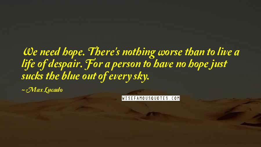Max Lucado Quotes: We need hope. There's nothing worse than to live a life of despair. For a person to have no hope just sucks the blue out of every sky.