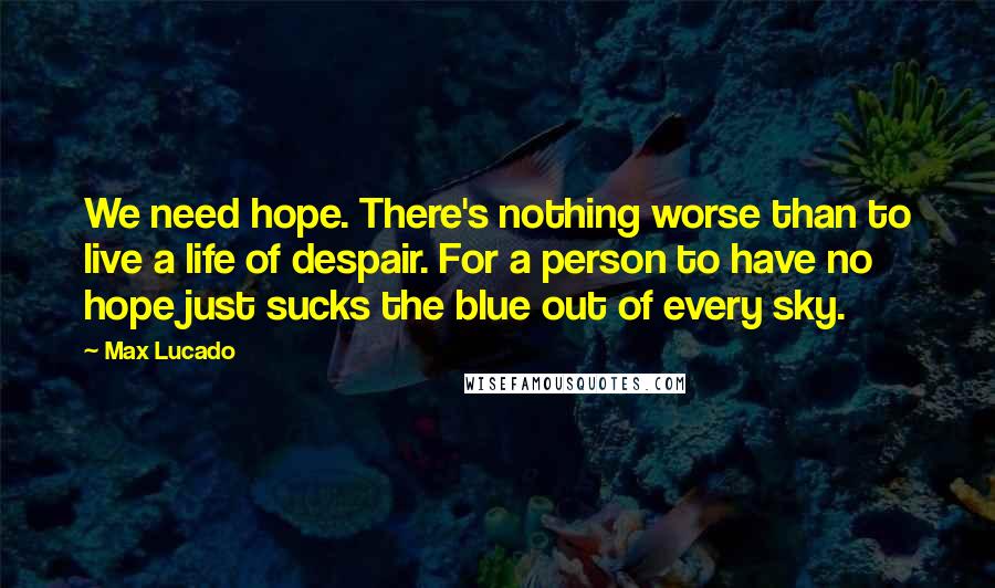 Max Lucado Quotes: We need hope. There's nothing worse than to live a life of despair. For a person to have no hope just sucks the blue out of every sky.