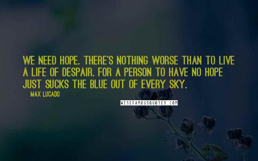 Max Lucado Quotes: We need hope. There's nothing worse than to live a life of despair. For a person to have no hope just sucks the blue out of every sky.