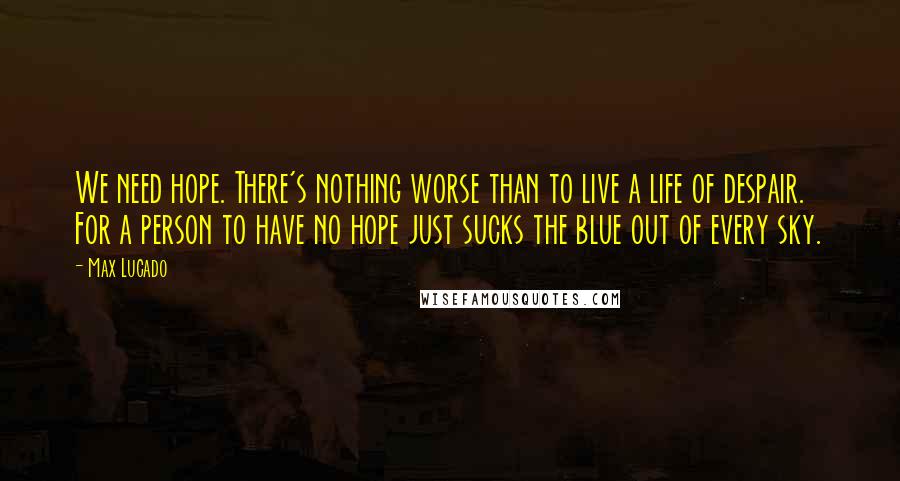 Max Lucado Quotes: We need hope. There's nothing worse than to live a life of despair. For a person to have no hope just sucks the blue out of every sky.