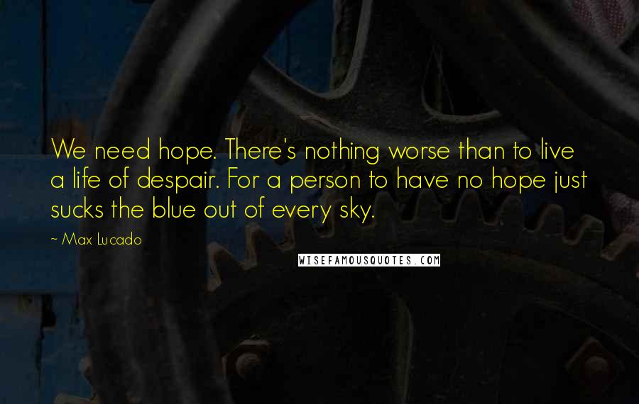 Max Lucado Quotes: We need hope. There's nothing worse than to live a life of despair. For a person to have no hope just sucks the blue out of every sky.