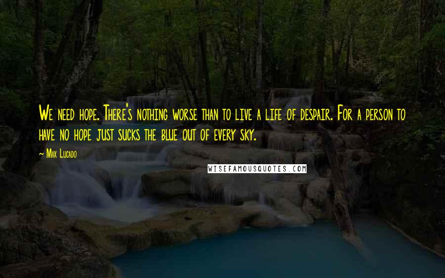 Max Lucado Quotes: We need hope. There's nothing worse than to live a life of despair. For a person to have no hope just sucks the blue out of every sky.