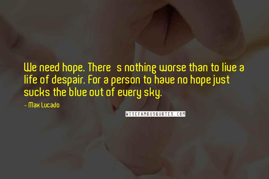 Max Lucado Quotes: We need hope. There's nothing worse than to live a life of despair. For a person to have no hope just sucks the blue out of every sky.