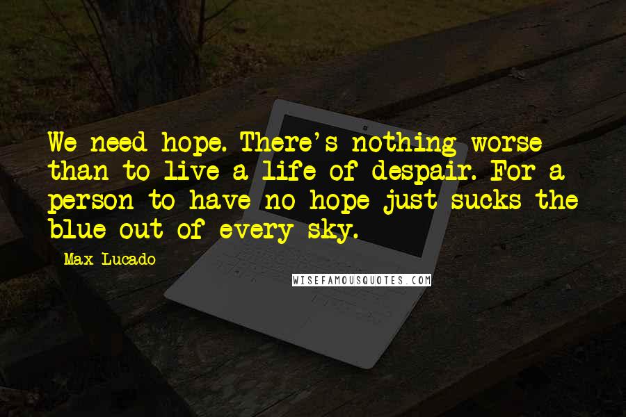 Max Lucado Quotes: We need hope. There's nothing worse than to live a life of despair. For a person to have no hope just sucks the blue out of every sky.