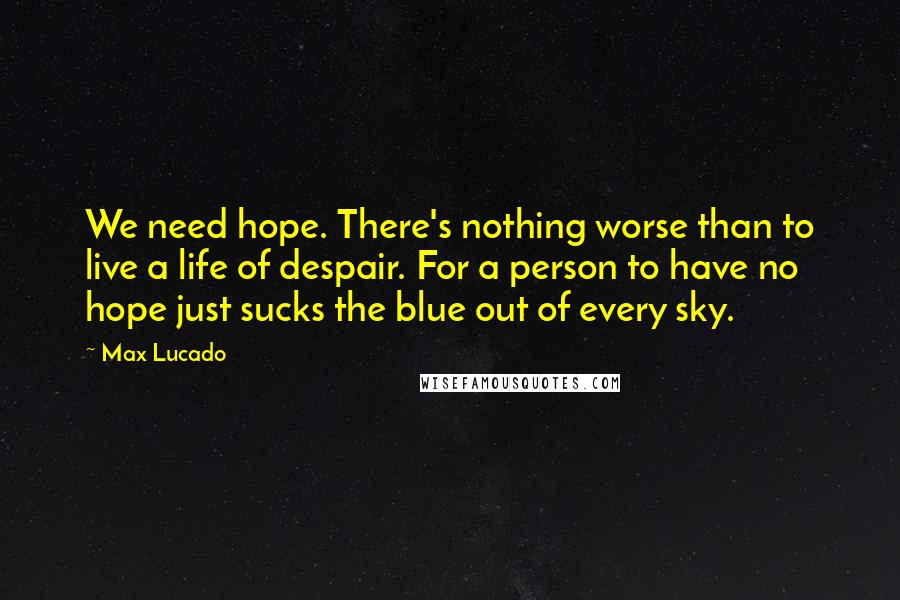 Max Lucado Quotes: We need hope. There's nothing worse than to live a life of despair. For a person to have no hope just sucks the blue out of every sky.