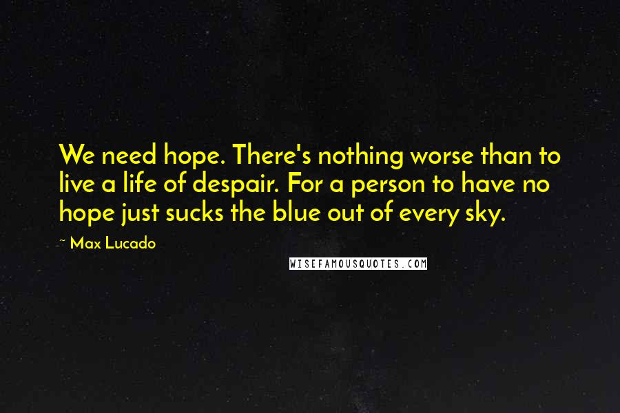 Max Lucado Quotes: We need hope. There's nothing worse than to live a life of despair. For a person to have no hope just sucks the blue out of every sky.