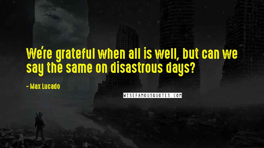 Max Lucado Quotes: We're grateful when all is well, but can we say the same on disastrous days?