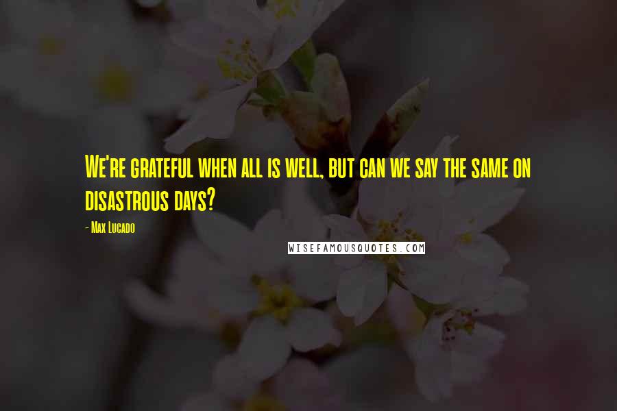 Max Lucado Quotes: We're grateful when all is well, but can we say the same on disastrous days?