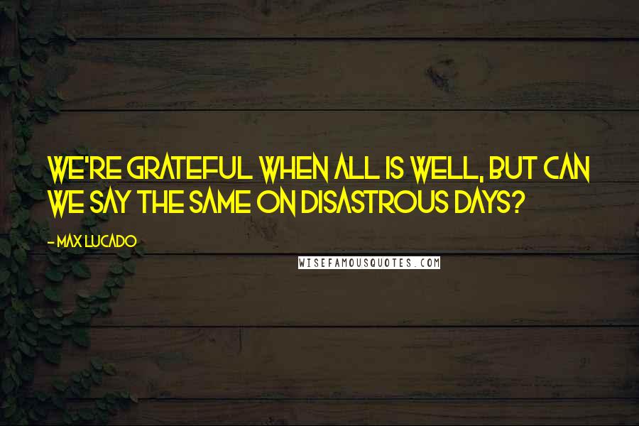 Max Lucado Quotes: We're grateful when all is well, but can we say the same on disastrous days?