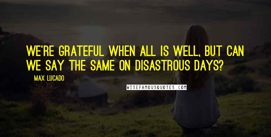 Max Lucado Quotes: We're grateful when all is well, but can we say the same on disastrous days?
