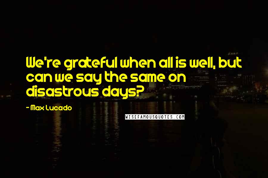 Max Lucado Quotes: We're grateful when all is well, but can we say the same on disastrous days?