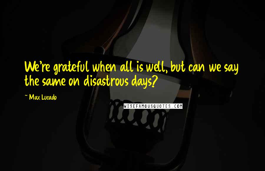 Max Lucado Quotes: We're grateful when all is well, but can we say the same on disastrous days?