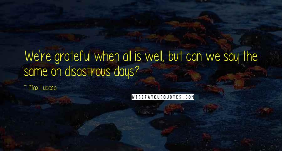 Max Lucado Quotes: We're grateful when all is well, but can we say the same on disastrous days?