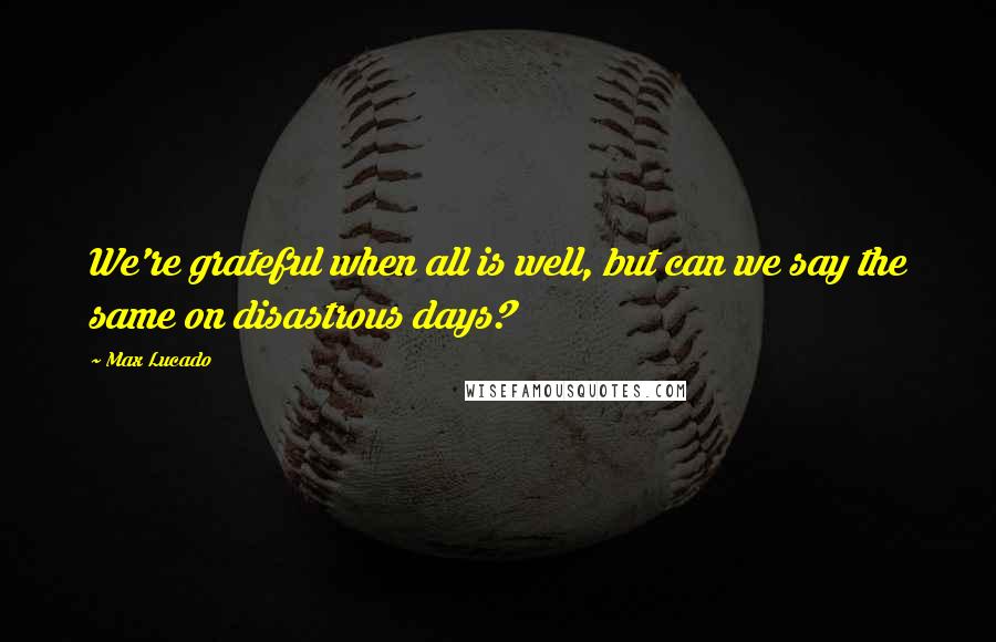 Max Lucado Quotes: We're grateful when all is well, but can we say the same on disastrous days?