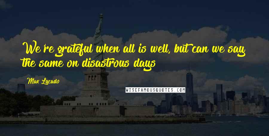 Max Lucado Quotes: We're grateful when all is well, but can we say the same on disastrous days?