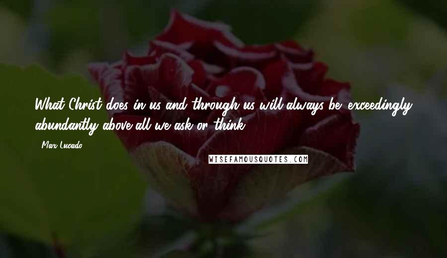 Max Lucado Quotes: What Christ does in us and through us will always be 'exceedingly abundantly above all we ask or think.'