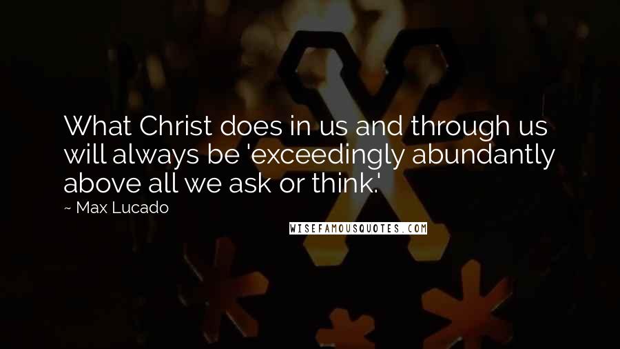 Max Lucado Quotes: What Christ does in us and through us will always be 'exceedingly abundantly above all we ask or think.'