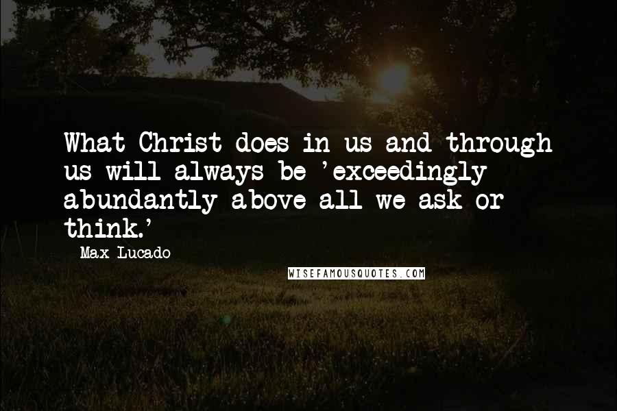 Max Lucado Quotes: What Christ does in us and through us will always be 'exceedingly abundantly above all we ask or think.'