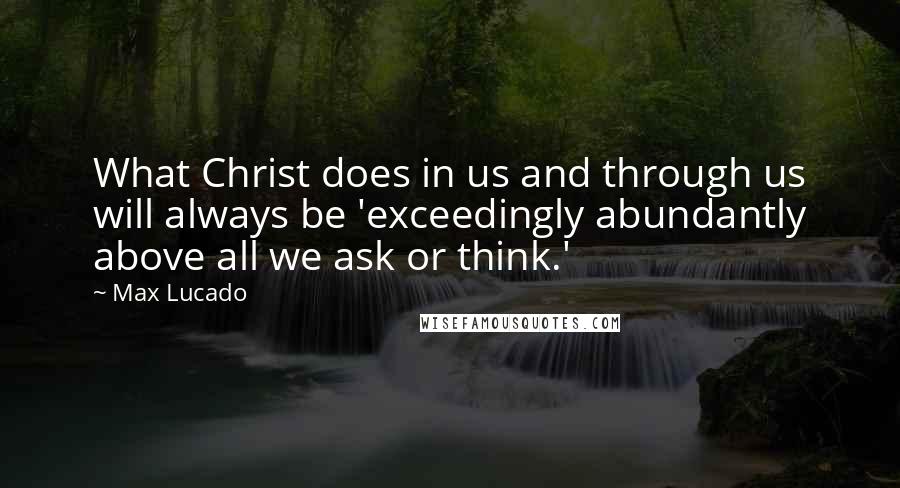 Max Lucado Quotes: What Christ does in us and through us will always be 'exceedingly abundantly above all we ask or think.'