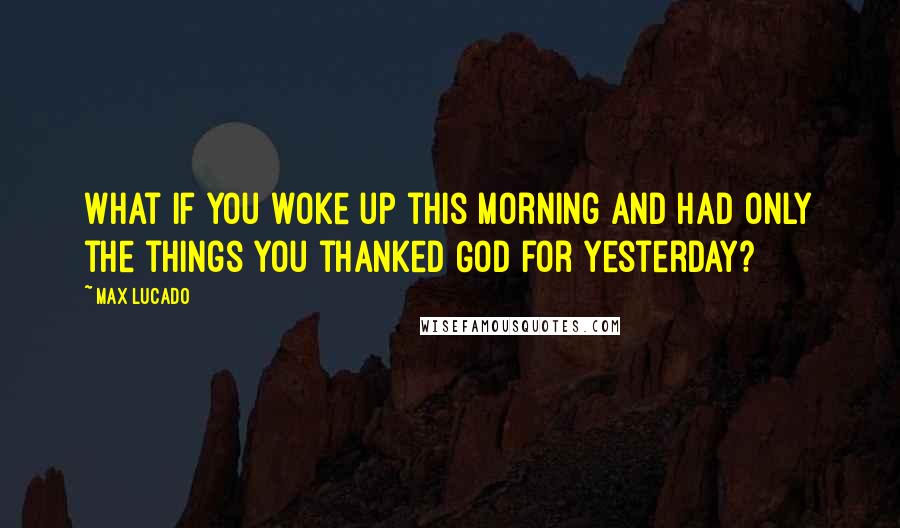Max Lucado Quotes: What if you woke up this morning and had only the things you thanked God for yesterday?