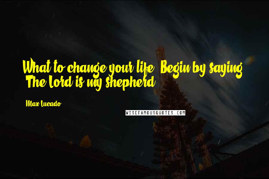 Max Lucado Quotes: What to change your life? Begin by saying, "The Lord is my shepherd."