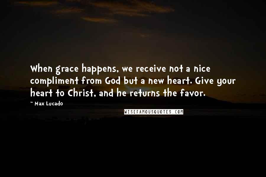 Max Lucado Quotes: When grace happens, we receive not a nice compliment from God but a new heart. Give your heart to Christ, and he returns the favor.