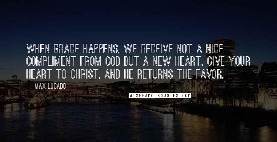 Max Lucado Quotes: When grace happens, we receive not a nice compliment from God but a new heart. Give your heart to Christ, and he returns the favor.