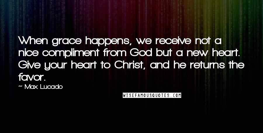 Max Lucado Quotes: When grace happens, we receive not a nice compliment from God but a new heart. Give your heart to Christ, and he returns the favor.