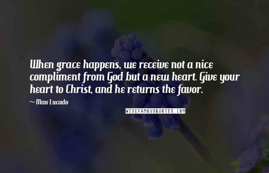 Max Lucado Quotes: When grace happens, we receive not a nice compliment from God but a new heart. Give your heart to Christ, and he returns the favor.