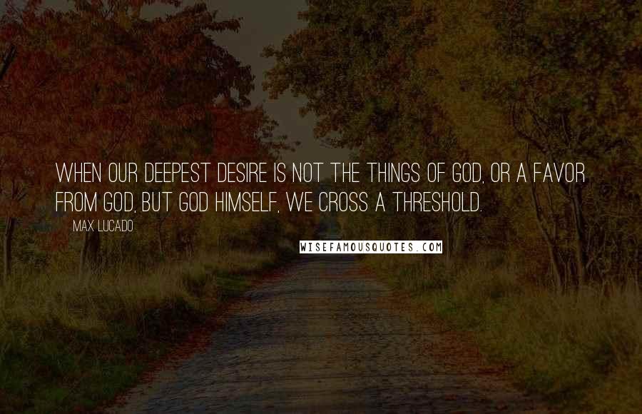 Max Lucado Quotes: When our deepest desire is not the things of God, or a favor from God, but God Himself, we cross a threshold.