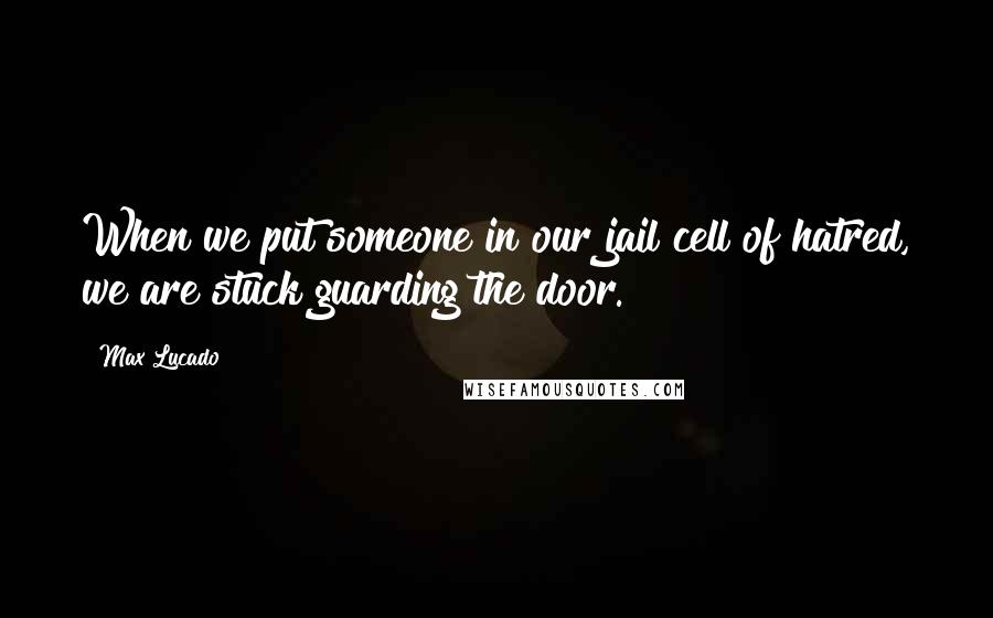 Max Lucado Quotes: When we put someone in our jail cell of hatred, we are stuck guarding the door.