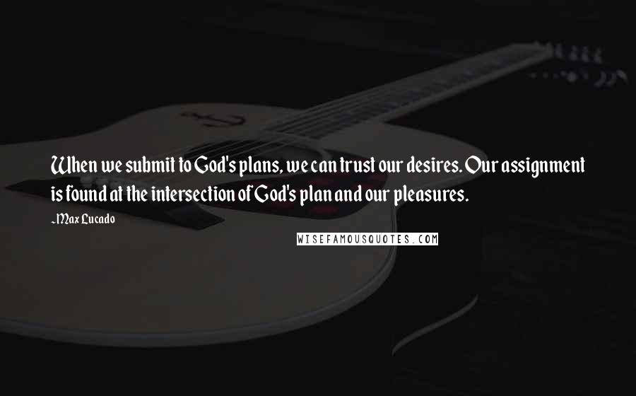 Max Lucado Quotes: When we submit to God's plans, we can trust our desires. Our assignment is found at the intersection of God's plan and our pleasures.