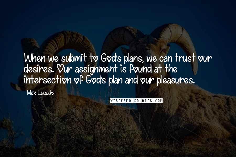 Max Lucado Quotes: When we submit to God's plans, we can trust our desires. Our assignment is found at the intersection of God's plan and our pleasures.