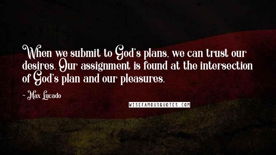 Max Lucado Quotes: When we submit to God's plans, we can trust our desires. Our assignment is found at the intersection of God's plan and our pleasures.