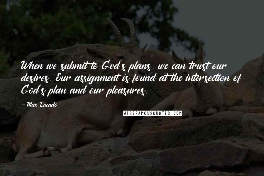 Max Lucado Quotes: When we submit to God's plans, we can trust our desires. Our assignment is found at the intersection of God's plan and our pleasures.