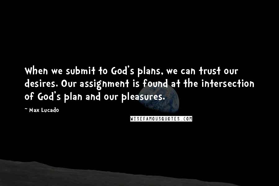 Max Lucado Quotes: When we submit to God's plans, we can trust our desires. Our assignment is found at the intersection of God's plan and our pleasures.