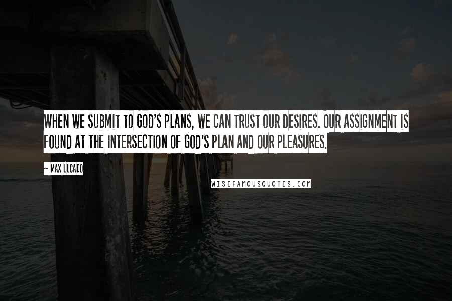 Max Lucado Quotes: When we submit to God's plans, we can trust our desires. Our assignment is found at the intersection of God's plan and our pleasures.