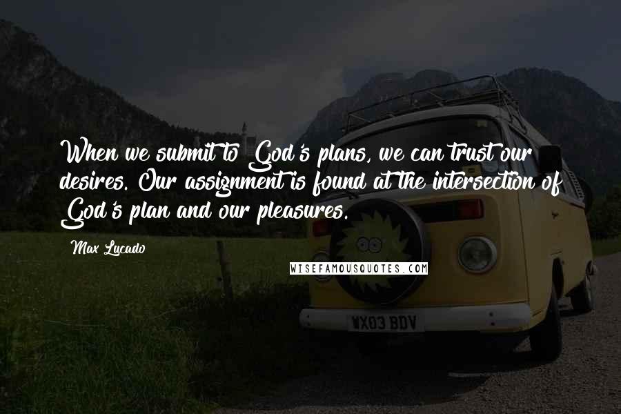 Max Lucado Quotes: When we submit to God's plans, we can trust our desires. Our assignment is found at the intersection of God's plan and our pleasures.