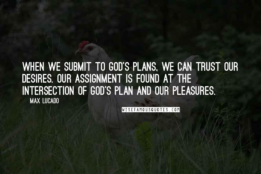 Max Lucado Quotes: When we submit to God's plans, we can trust our desires. Our assignment is found at the intersection of God's plan and our pleasures.