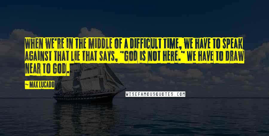 Max Lucado Quotes: When we're in the middle of a difficult time, we have to speak against that lie that says, "God is not here." We have to draw near to God.