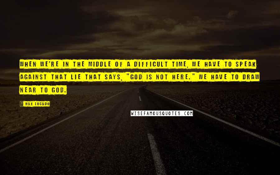 Max Lucado Quotes: When we're in the middle of a difficult time, we have to speak against that lie that says, "God is not here." We have to draw near to God.