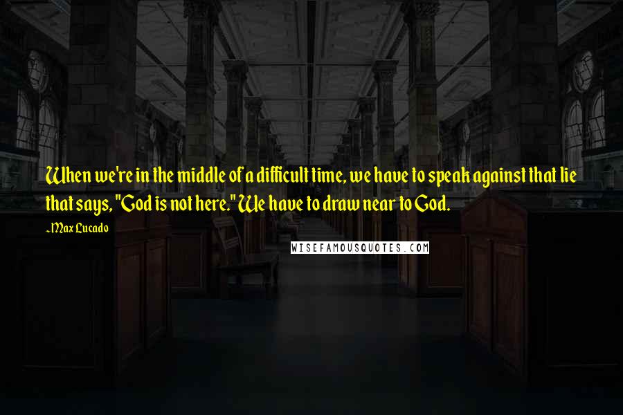 Max Lucado Quotes: When we're in the middle of a difficult time, we have to speak against that lie that says, "God is not here." We have to draw near to God.