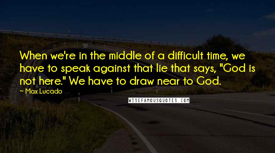 Max Lucado Quotes: When we're in the middle of a difficult time, we have to speak against that lie that says, "God is not here." We have to draw near to God.