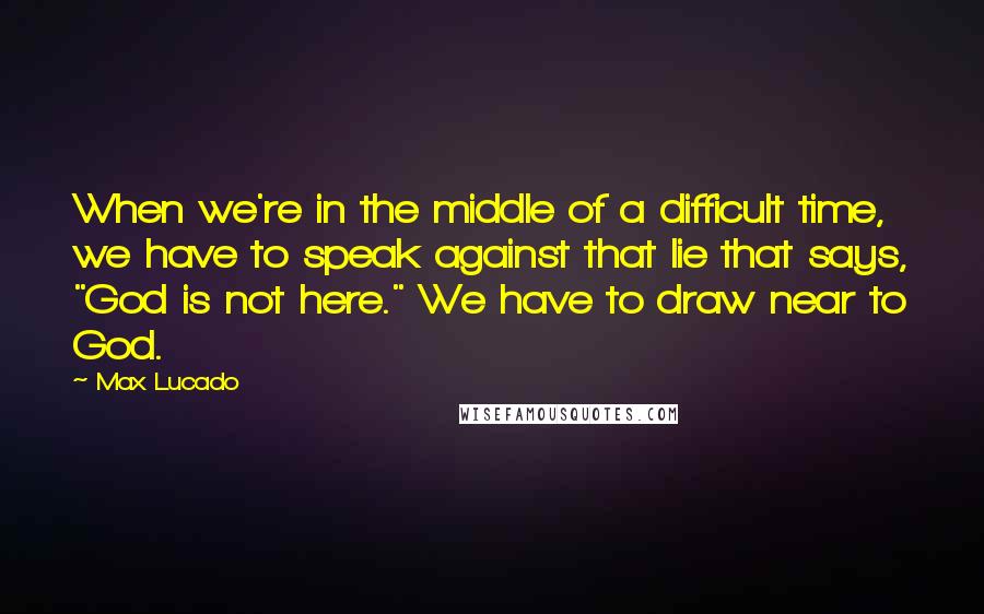 Max Lucado Quotes: When we're in the middle of a difficult time, we have to speak against that lie that says, "God is not here." We have to draw near to God.