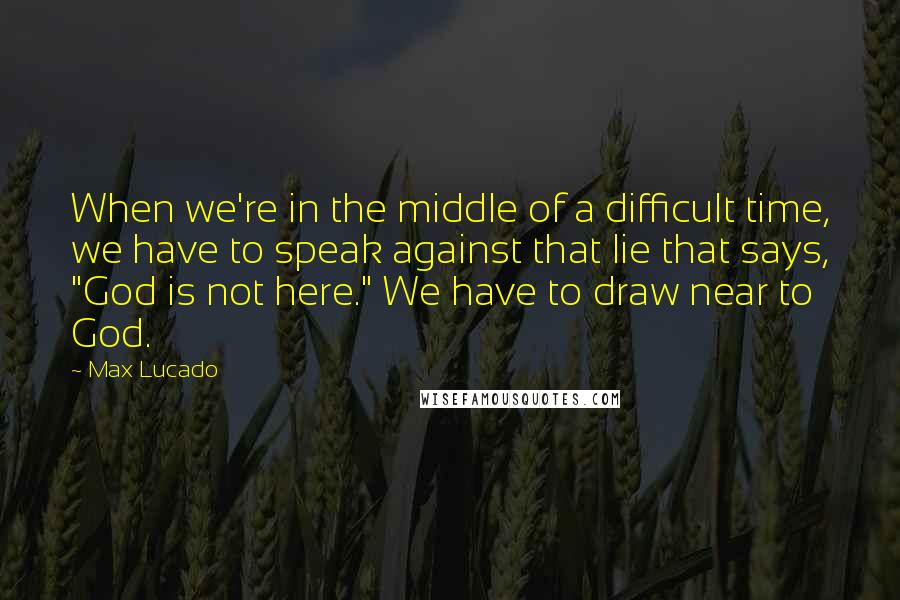 Max Lucado Quotes: When we're in the middle of a difficult time, we have to speak against that lie that says, "God is not here." We have to draw near to God.