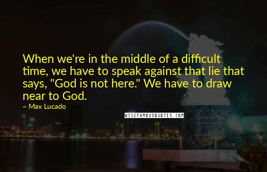 Max Lucado Quotes: When we're in the middle of a difficult time, we have to speak against that lie that says, "God is not here." We have to draw near to God.